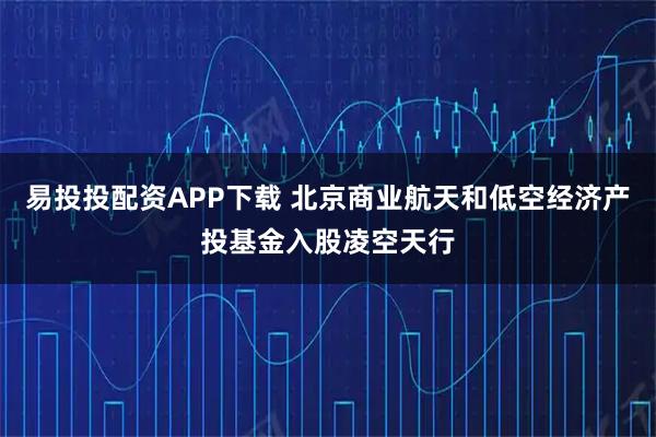 易投投配资APP下载 北京商业航天和低空经济产投基金入股凌空天行
