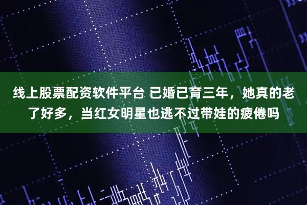 线上股票配资软件平台 已婚已育三年，她真的老了好多，当红女明星也逃不过带娃的疲倦吗