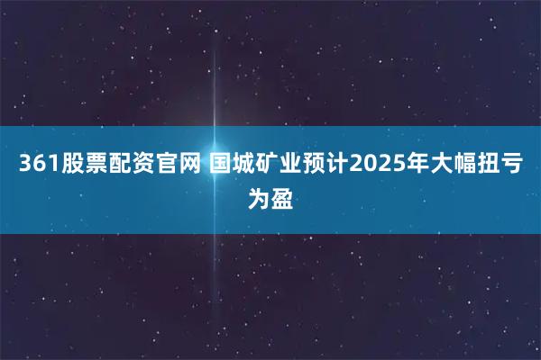 361股票配资官网 国城矿业预计2025年大幅扭亏为盈
