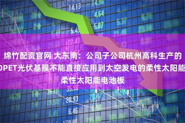 绵竹配资官网 大东南：公司子公司杭州高科生产的常规BOPET光伏基膜不能直接应用到太空发电的柔性太阳能电池板