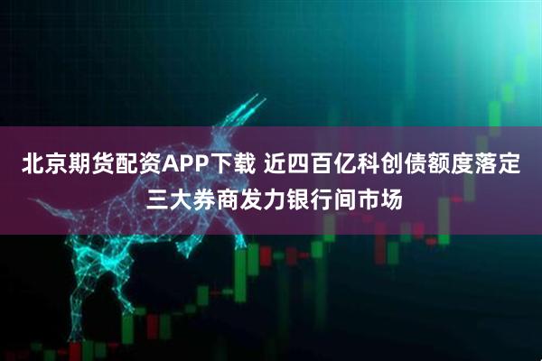 北京期货配资APP下载 近四百亿科创债额度落定 三大券商发力银行间市场