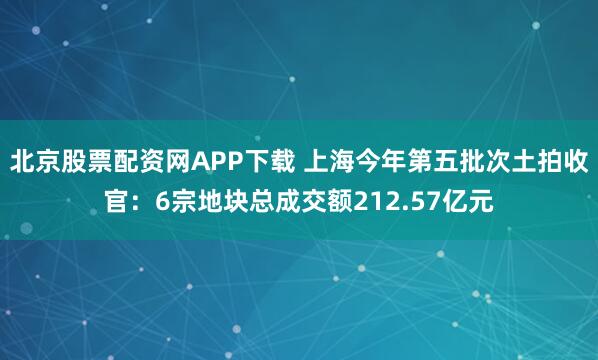 北京股票配资网APP下载 上海今年第五批次土拍收官：6宗地块总成交额212.57亿元