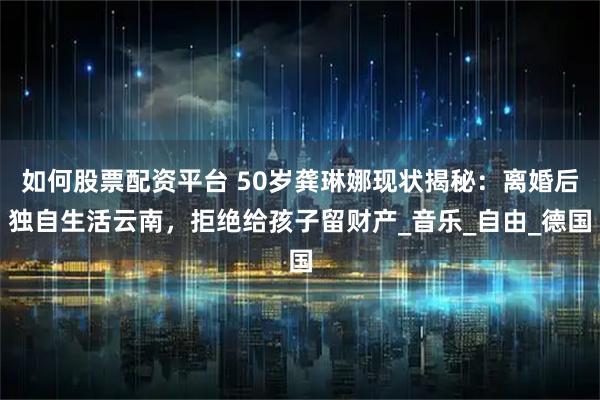 如何股票配资平台 50岁龚琳娜现状揭秘：离婚后独自生活云南，拒绝给孩子留财产_音乐_自由_德国