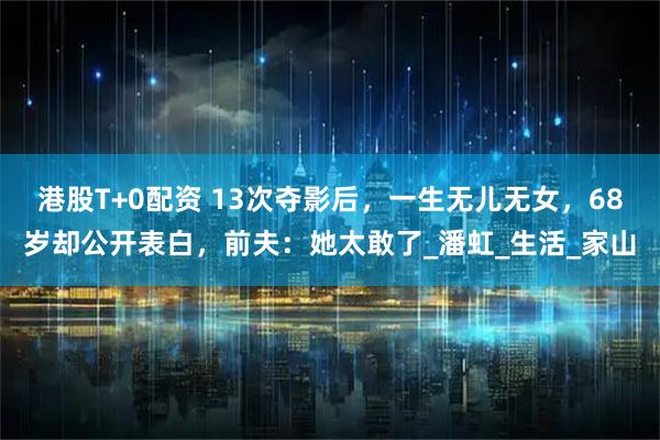 港股T+0配资 13次夺影后，一生无儿无女，68岁却公开表白，前夫：她太敢了_潘虹_生活_家山
