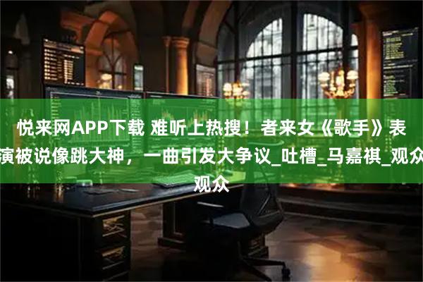 悦来网APP下载 难听上热搜！者来女《歌手》表演被说像跳大神，一曲引发大争议_吐槽_马嘉祺_观众