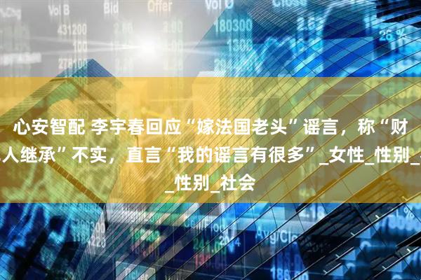 心安智配 李宇春回应“嫁法国老头”谣言，称“财产无人继承”不实，直言“我的谣言有很多”_女性_性别_社会