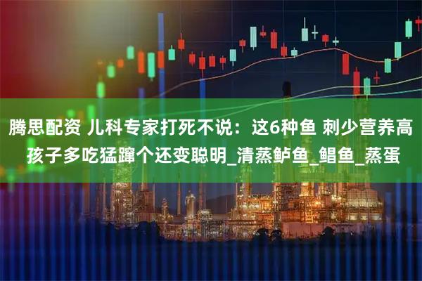 腾思配资 儿科专家打死不说：这6种鱼 刺少营养高 孩子多吃猛蹿个还变聪明_清蒸鲈鱼_鲳鱼_蒸蛋