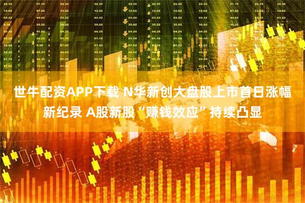 世牛配资APP下载 N华新创大盘股上市首日涨幅新纪录 A股新股“赚钱效应”持续凸显