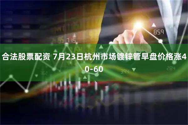 合法股票配资 7月23日杭州市场镀锌管早盘价格涨40-60