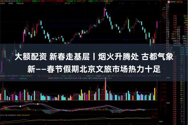 大额配资 新春走基层丨烟火升腾处 古都气象新——春节假期北京文旅市场热力十足