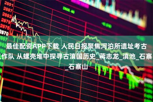 最佳配资APP下载 人民日报聚焦河泊所遗址考古工作队 从螺壳堆中探寻古滇国历史_蒋志龙_滇池_石寨山