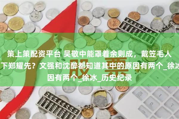 策上策配资平台 吴敬中能罩着余则成，戴笠毛人凤为何容不下郑耀先？文强和沈醉都知道其中的原因有两个_徐冰_历史纪录