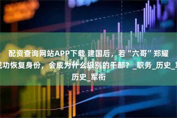 配资查询网站APP下载 建国后，若“六哥”郑耀先成功恢复身份，会成为什么级别的干部？_职务_历史_军衔