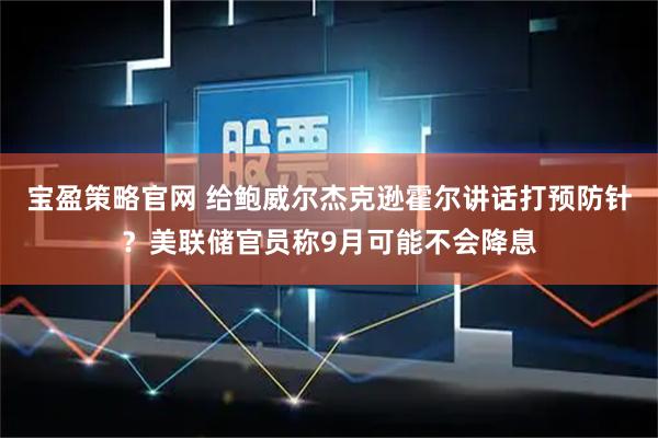 宝盈策略官网 给鲍威尔杰克逊霍尔讲话打预防针？美联储官员称9月可能不会降息
