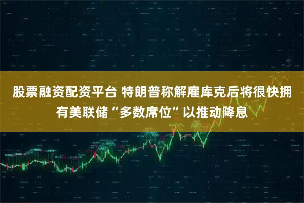 股票融资配资平台 特朗普称解雇库克后将很快拥有美联储“多数席位”以推动降息