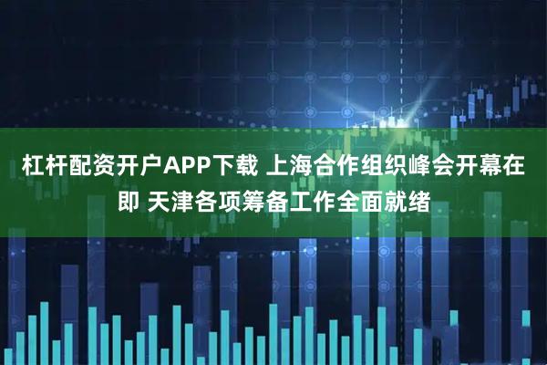 杠杆配资开户APP下载 上海合作组织峰会开幕在即 天津各项筹备工作全面就绪