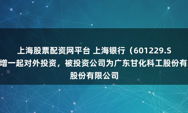 上海股票配资网平台 上海银行（601229.SH）新增一起对外投资，被投资公司为广东甘化科工股份有限公司