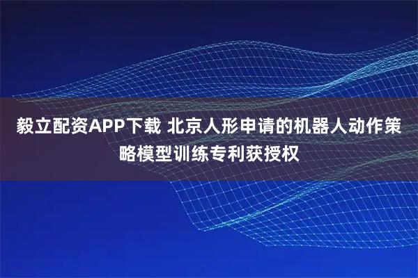 毅立配资APP下载 北京人形申请的机器人动作策略模型训练专利获授权